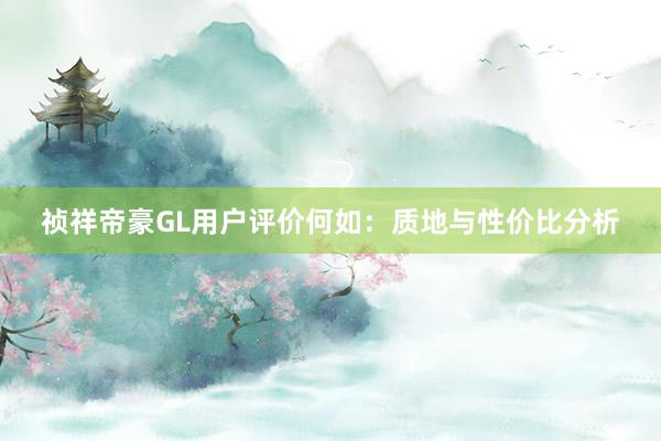 祯祥帝豪GL用户评价何如：质地与性价比分析