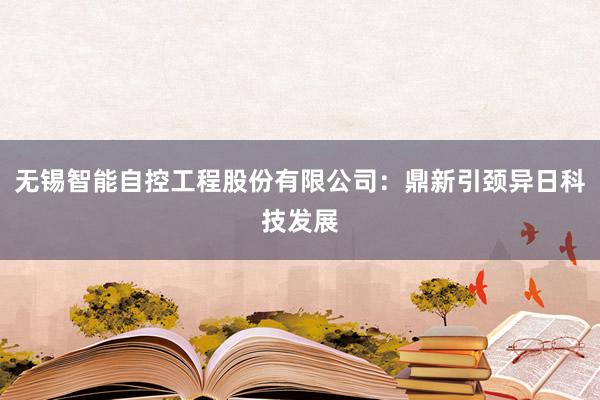 无锡智能自控工程股份有限公司：鼎新引颈异日科技发展